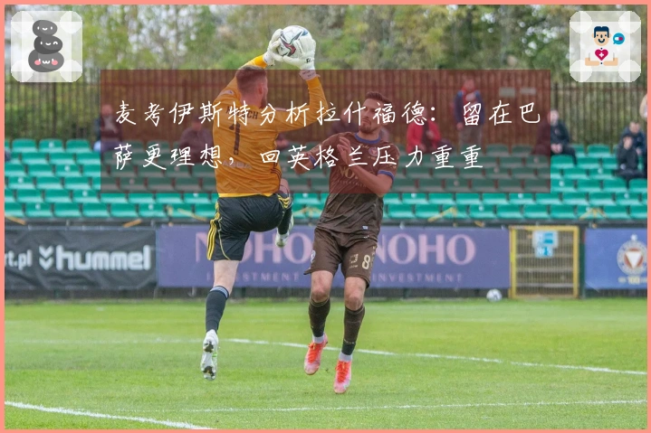 麦考伊斯特分析拉什福德：留在巴萨更理想，回英格兰压力重重