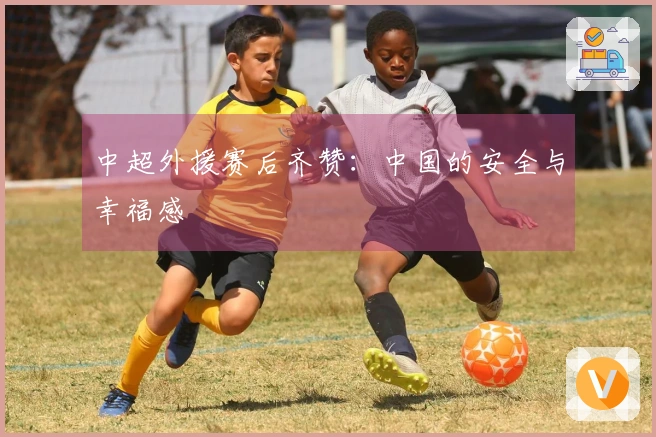 中超外援赛后齐赞：中国的安全与幸福感