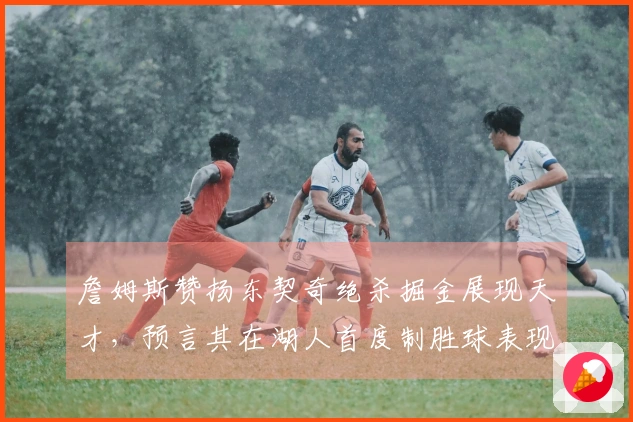 詹姆斯赞扬东契奇绝杀掘金展现天才，预言其在湖人首度制胜球表现