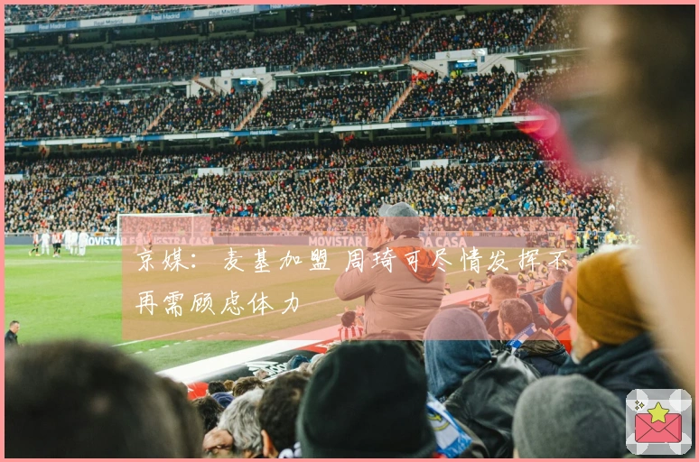 京媒：麦基加盟 周琦可尽情发挥不再需顾虑体力