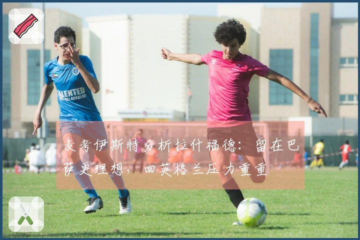 麦考伊斯特分析拉什福德：留在巴萨更理想，回英格兰压力重重