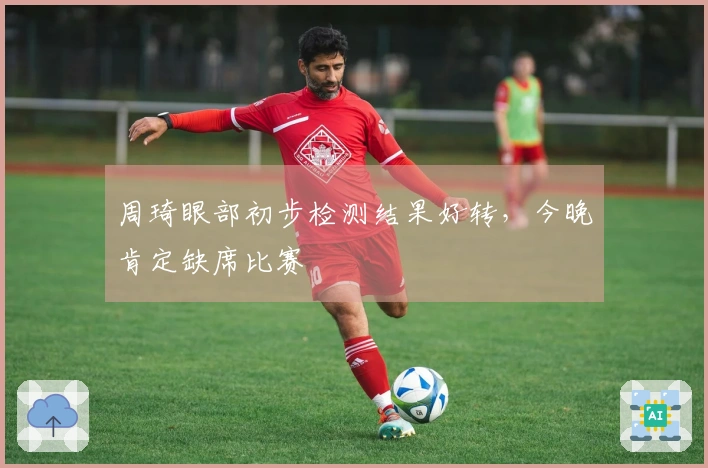 周琦眼部初步检测结果好转，今晚肯定缺席比赛