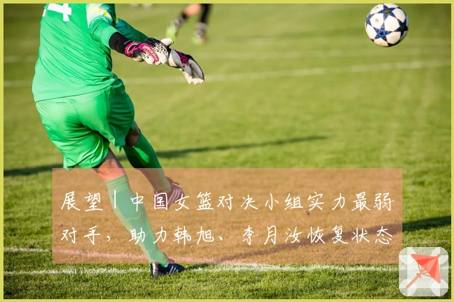 展望｜中国女篮对决小组实力最弱对手，助力韩旭、李月汝恢复状态