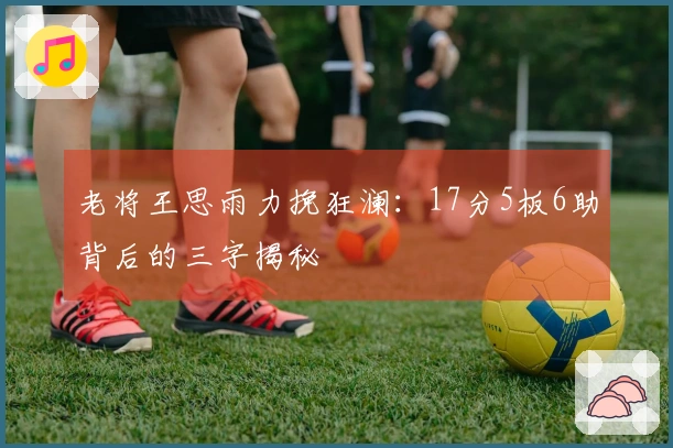 老将王思雨力挽狂澜：17分5板6助背后的三字揭秘