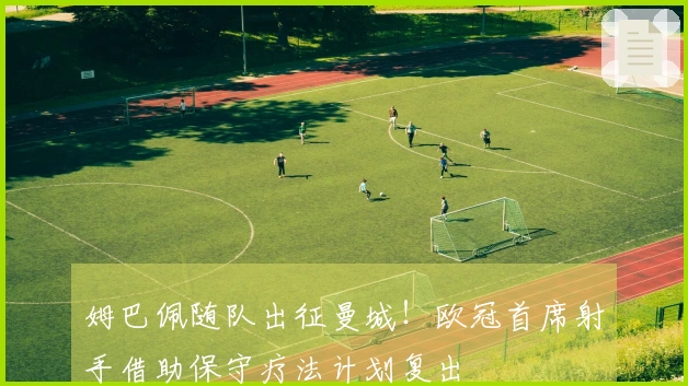 姆巴佩随队出征曼城！欧冠首席射手借助保守疗法计划复出