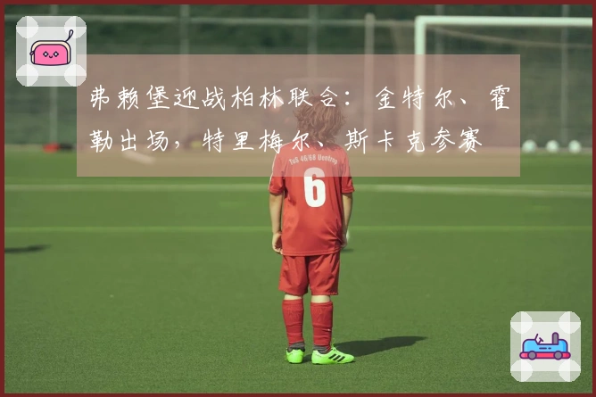 弗赖堡迎战柏林联合：金特尔、霍勒出场，特里梅尔、斯卡克参赛