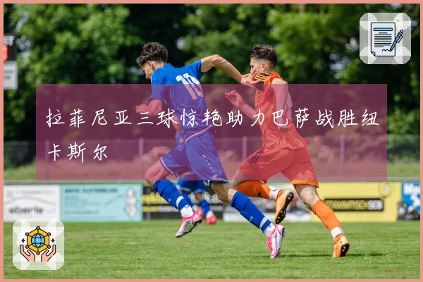 拉菲尼亚三球惊艳助力巴萨战胜纽卡斯尔