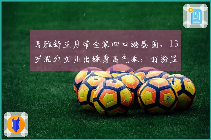 马雅舒正月带全家四口游泰国，13岁混血女儿出镜身高气派，打扮显得成熟