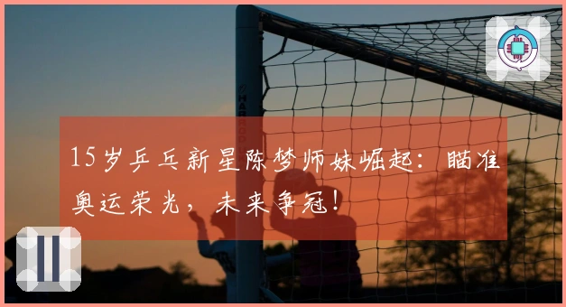 15岁乒乓新星陈梦师妹崛起：瞄准奥运荣光，未来争冠！