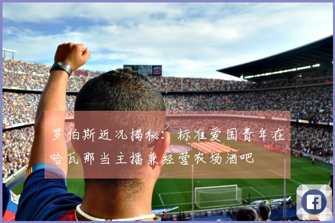 罗伯斯近况揭秘：标准爱国青年在哈瓦那当主播兼经营农场酒吧