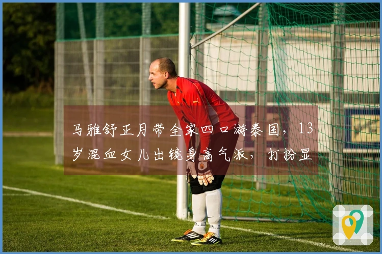 马雅舒正月带全家四口游泰国，13岁混血女儿出镜身高气派，打扮显得成熟